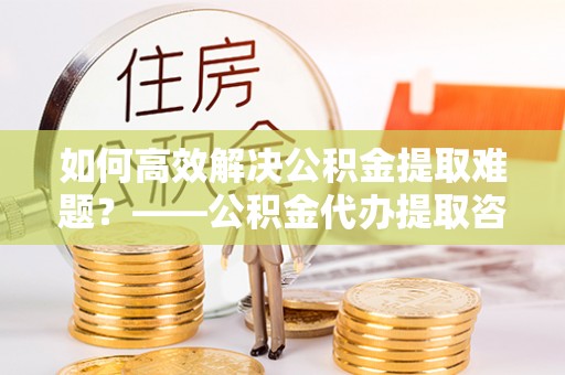 徽州如何高效解决公积金提取难题？——公积金代办提取咨询服务全解析