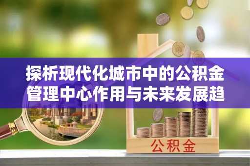 徽州探析现代化城市中的公积金管理中心作用与未来发展趋势