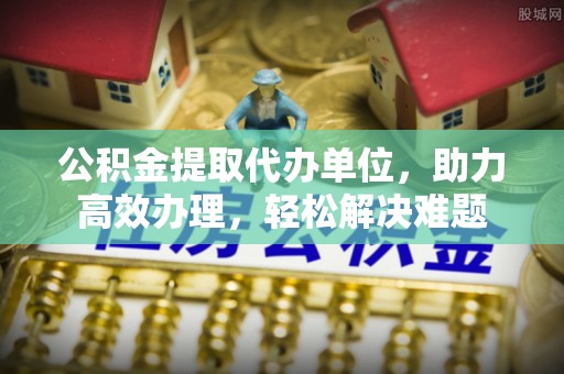 徽州公积金提取代办单位，助力高效办理，轻松解决难题