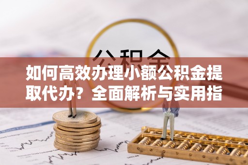 徽州如何高效办理小额公积金提取代办？全面解析与实用指南