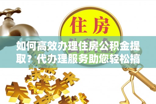 徽州如何高效办理住房公积金提取？代办理服务助您轻松搞定