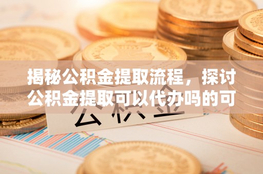 徽州揭秘公积金提取流程，探讨公积金提取可以代办吗的可行性与注意事项